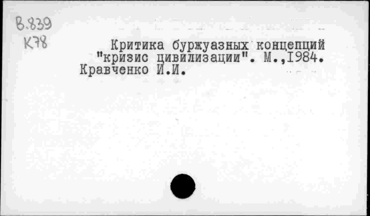 ﻿Ш9	.	. .	. .....
КЭй Критика буржуазных концепций ’’кризис цивилизации”. М.,1984. Кравченко И.И.